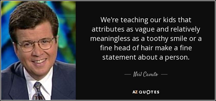 We're teaching our kids that attributes as vague and relatively meaningless as a toothy smile or a fine head of hair make a fine statement about a person. - Neil Cavuto