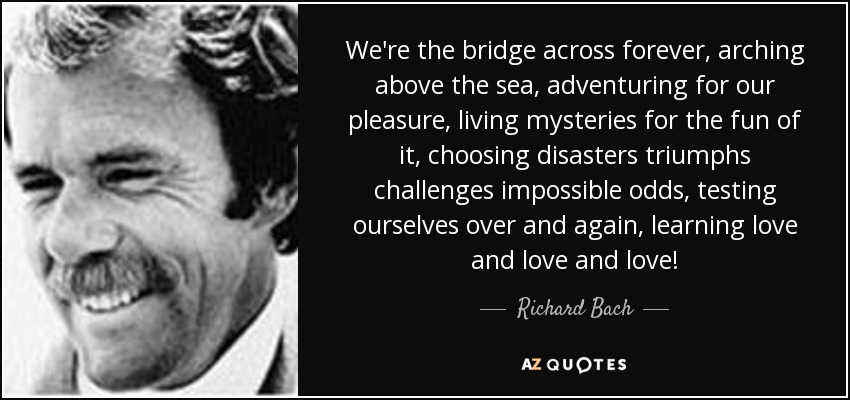 We're the bridge across forever, arching above the sea, adventuring for our pleasure, living mysteries for the fun of it, choosing disasters triumphs challenges impossible odds, testing ourselves over and again, learning love and love and love! - Richard Bach