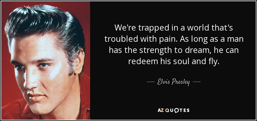 Estamos atrapados en un mundo atormentado por el dolor. Mientras un hombre tenga fuerzas para soñar, podrá redimir su alma y volar. - Elvis Presley