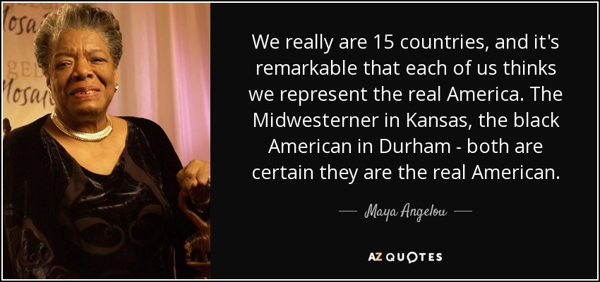 We really are 15 countries, and it's remarkable that each of us thinks we represent the real America. The Midwesterner in Kansas, the black American in Durham - both are certain they are the real American. - Maya Angelou