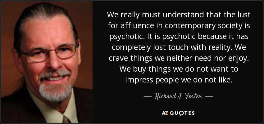 We really must understand that the lust for affluence in contemporary society is psychotic. It is psychotic because it has completely lost touch with reality. We crave things we neither need nor enjoy. We buy things we do not want to impress people we do not like. - Richard J. Foster