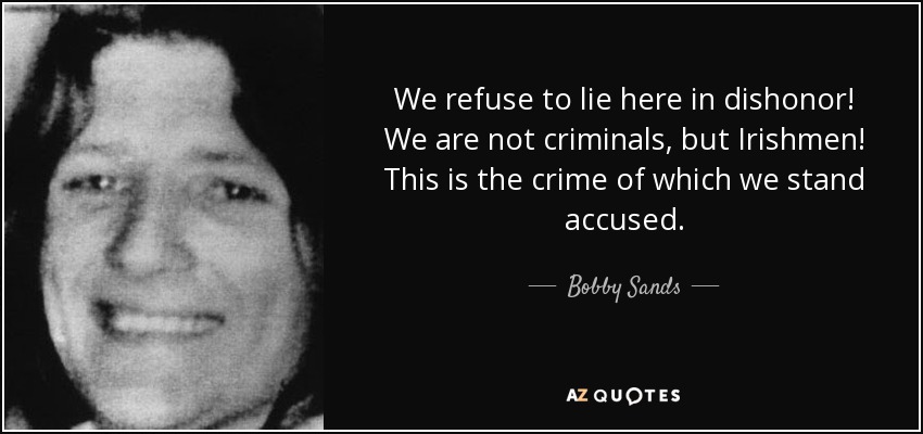 We refuse to lie here in dishonor! We are not criminals, but Irishmen! This is the crime of which we stand accused. - Bobby Sands
