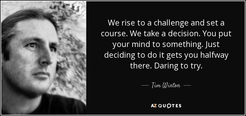 We rise to a challenge and set a course. We take a decision. You put your mind to something. Just deciding to do it gets you halfway there. Daring to try. - Tim Winton