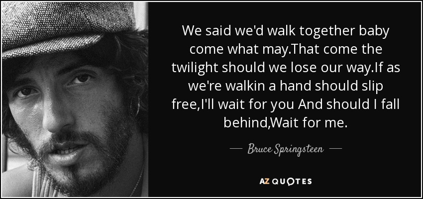 We said we'd walk together baby come what may.That come the twilight should we lose our way.If as we're walkin a hand should slip free,I'll wait for you And should I fall behind,Wait for me. - Bruce Springsteen