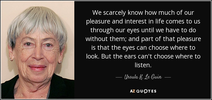 We scarcely know how much of our pleasure and interest in life comes to us through our eyes until we have to do without them; and part of that pleasure is that the eyes can choose where to look. But the ears can't choose where to listen. - Ursula K. Le Guin