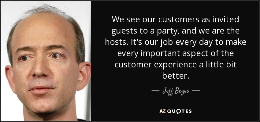 We see our customers as invited guests to a party, and we are the hosts. It's our job every day to make every important aspect of the customer experience a little bit better. - Jeff Bezos
