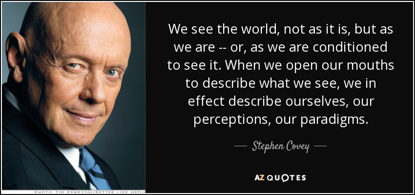We see the world, not as it is, but as we are -- or, as we are conditioned to see it. When we open our mouths to describe what we see, we in effect describe ourselves, our perceptions, our paradigms. - Stephen Covey