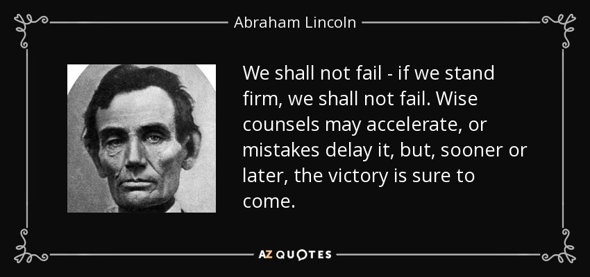 We shall not fail - if we stand firm, we shall not fail. Wise counsels may accelerate, or mistakes delay it, but, sooner or later, the victory is sure to come. - Abraham Lincoln