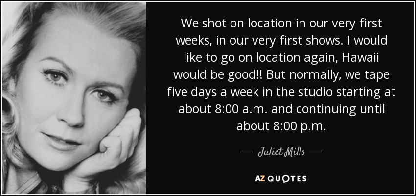 We shot on location in our very first weeks, in our very first shows. I would like to go on location again, Hawaii would be good!! But normally, we tape five days a week in the studio starting at about 8:00 a.m. and continuing until about 8:00 p.m. - Juliet Mills