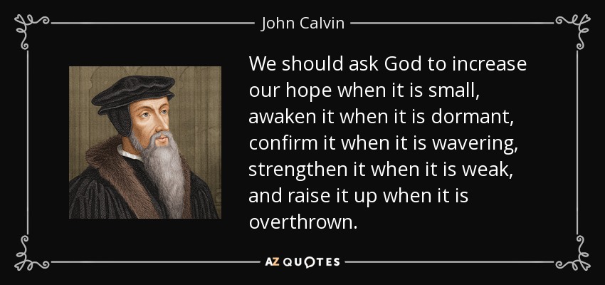 We should ask God to increase our hope when it is small, awaken it when it is dormant, confirm it when it is wavering, strengthen it when it is weak, and raise it up when it is overthrown. - John Calvin