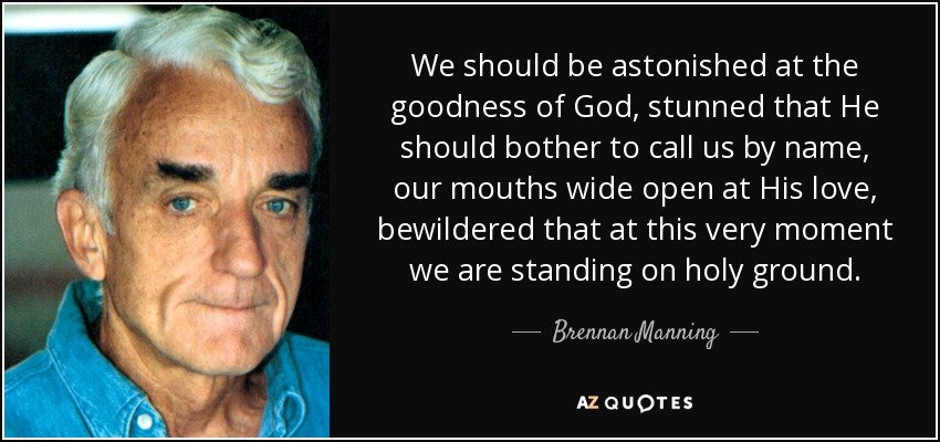 We should be astonished at the goodness of God, stunned that He should bother to call us by name, our mouths wide open at His love, bewildered that at this very moment we are standing on holy ground. - Brennan Manning