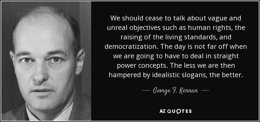 We should cease to talk about vague and unreal objectives such as human rights, the raising of the living standards, and democratization. The day is not far off when we are going to have to deal in straight power concepts. The less we are then hampered by idealistic slogans, the better. - George F. Kennan
