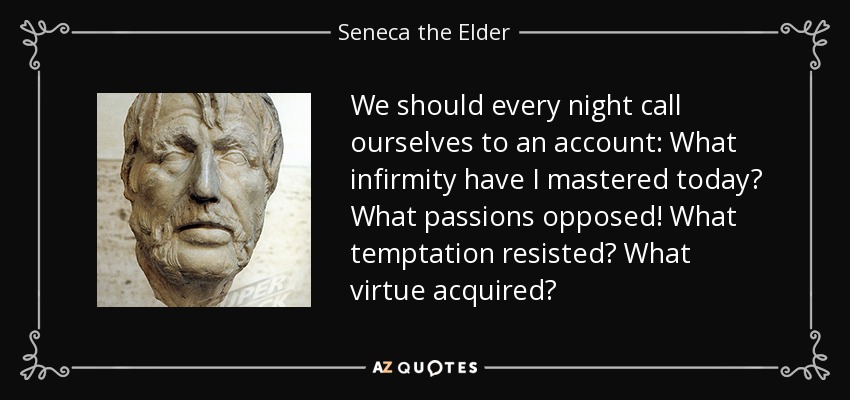 We should every night call ourselves to an account: What infirmity have I mastered today? What passions opposed! What temptation resisted? What virtue acquired? - Seneca the Elder