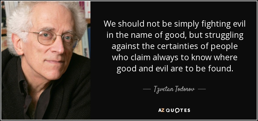 We should not be simply fighting evil in the name of good, but struggling against the certainties of people who claim always to know where good and evil are to be found. - Tzvetan Todorov