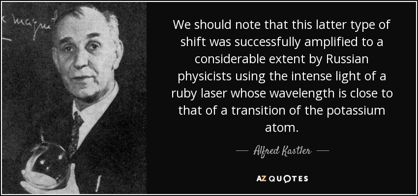 We should note that this latter type of shift was successfully amplified to a considerable extent by Russian physicists using the intense light of a ruby laser whose wavelength is close to that of a transition of the potassium atom. - Alfred Kastler
