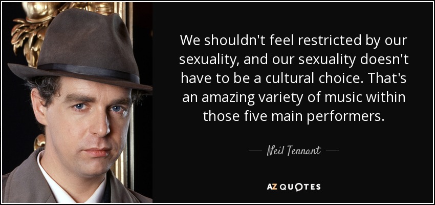 We shouldn't feel restricted by our sexuality, and our sexuality doesn't have to be a cultural choice. That's an amazing variety of music within those five main performers. - Neil Tennant