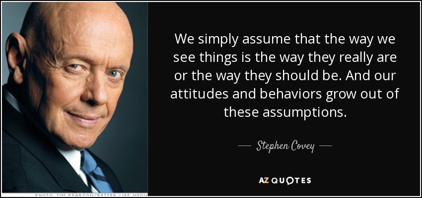 We simply assume that the way we see things is the way they really are or the way they should be. And our attitudes and behaviors grow out of these assumptions. - Stephen Covey