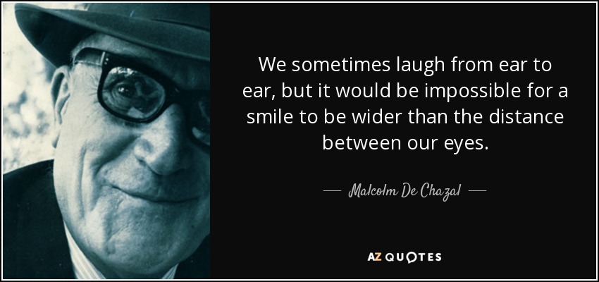 We sometimes laugh from ear to ear, but it would be impossible for a smile to be wider than the distance between our eyes. - Malcolm De Chazal