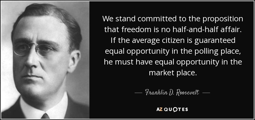 We stand committed to the proposition that freedom is no half-and-half affair. If the average citizen is guaranteed equal opportunity in the polling place, he must have equal opportunity in the market place. - Franklin D. Roosevelt
