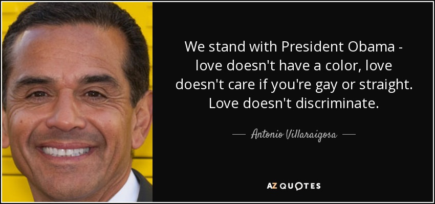 We stand with President Obama - love doesn't have a color, love doesn't care if you're gay or straight. Love doesn't discriminate. - Antonio Villaraigosa