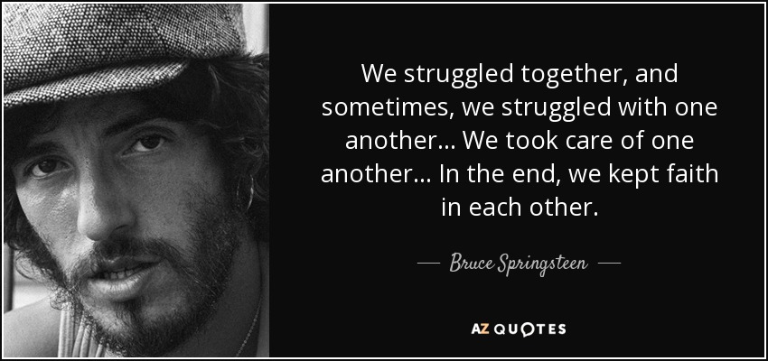 We struggled together, and sometimes, we struggled with one another... We took care of one another... In the end, we kept faith in each other. - Bruce Springsteen