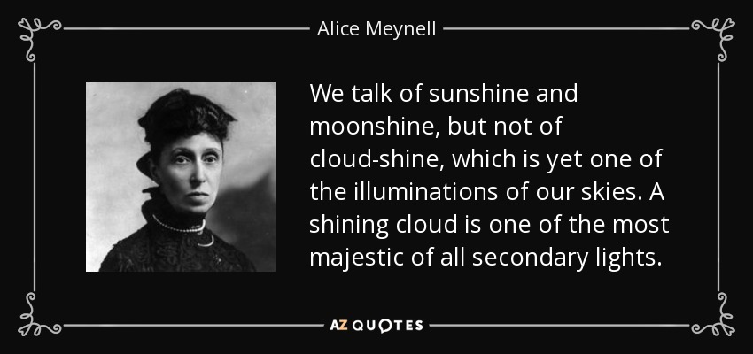 We talk of sunshine and moonshine, but not of cloud-shine, which is yet one of the illuminations of our skies. A shining cloud is one of the most majestic of all secondary lights. - Alice Meynell