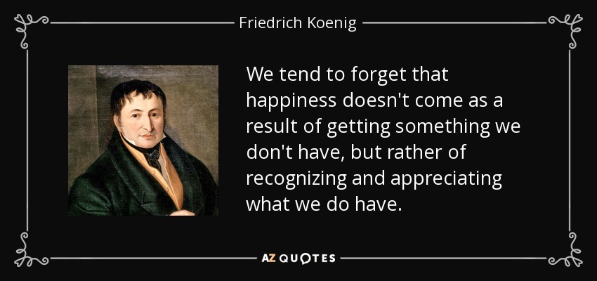 We tend to forget that happiness doesn't come as a result of getting something we don't have, but rather of recognizing and appreciating what we do have. - Friedrich Koenig
