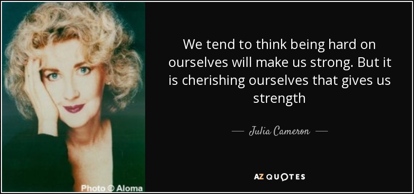 We tend to think being hard on ourselves will make us strong. But it is cherishing ourselves that gives us strength - Julia Cameron
