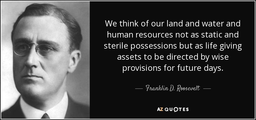 We think of our land and water and human resources not as static and sterile possessions but as life giving assets to be directed by wise provisions for future days. - Franklin D. Roosevelt