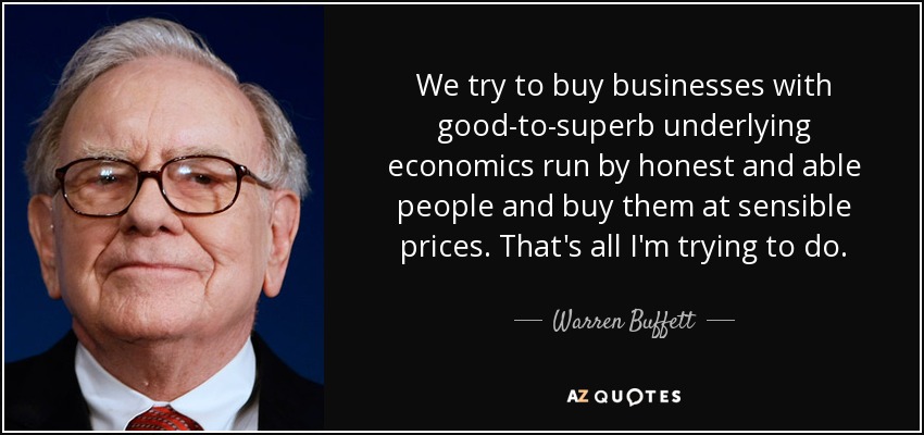 We try to buy businesses with good-to-superb underlying economics run by honest and able people and buy them at sensible prices. That's all I'm trying to do. - Warren Buffett