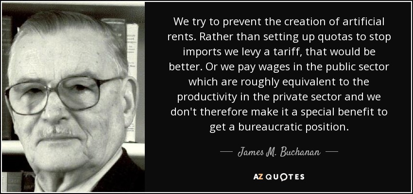 We try to prevent the creation of artificial rents. Rather than setting up quotas to stop imports we levy a tariff, that would be better. Or we pay wages in the public sector which are roughly equivalent to the productivity in the private sector and we don't therefore make it a special benefit to get a bureaucratic position. - James M. Buchanan