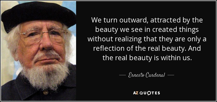 We turn outward, attracted by the beauty we see in created things without realizing that they are only a reflection of the real beauty. And the real beauty is within us. - Ernesto Cardenal