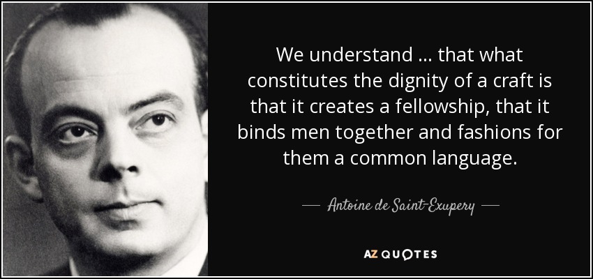 We understand … that what constitutes the dignity of a craft is that it creates a fellowship, that it binds men together and fashions for them a common language. - Antoine de Saint-Exupery