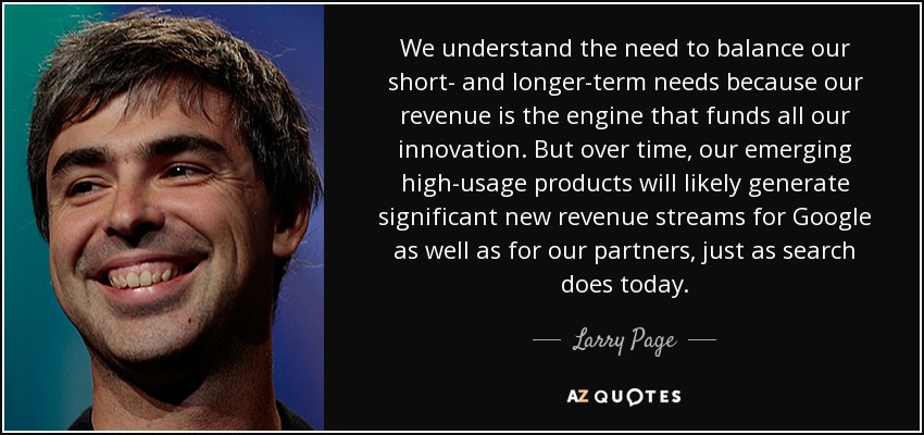 We understand the need to balance our short- and longer-term needs because our revenue is the engine that funds all our innovation. But over time, our emerging high-usage products will likely generate significant new revenue streams for Google as well as for our partners, just as search does today. - Larry Page