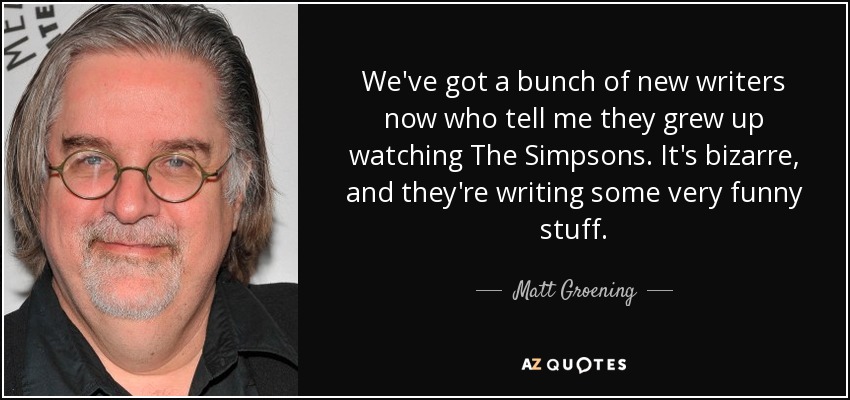 Ahora tenemos un grupo de guionistas nuevos que me dicen que crecieron viendo Los Simpson. Es extraño, y están escribiendo cosas muy divertidas. - Matt Groening