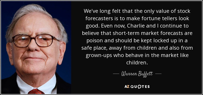 We've long felt that the only value of stock forecasters is to make fortune tellers look good. Even now, Charlie and I continue to believe that short-term market forecasts are poison and should be kept locked up in a safe place, away from children and also from grown-ups who behave in the market like children. - Warren Buffett