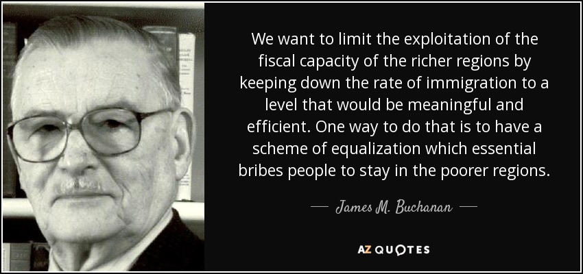 We want to limit the exploitation of the fiscal capacity of the richer regions by keeping down the rate of immigration to a level that would be meaningful and efficient. One way to do that is to have a scheme of equalization which essential bribes people to stay in the poorer regions. - James M. Buchanan
