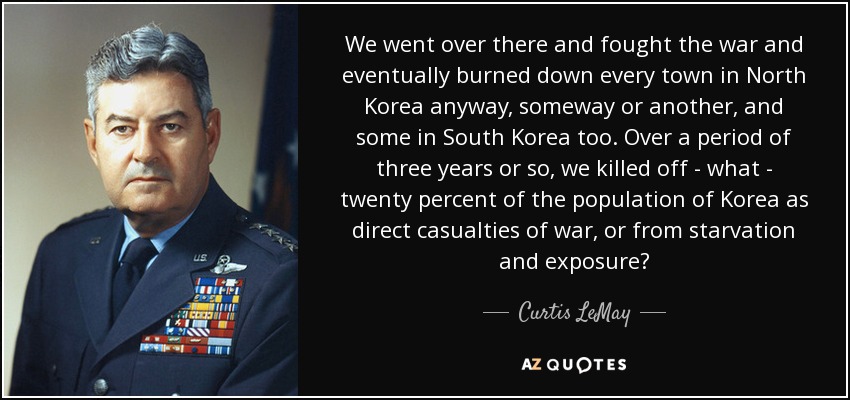 We went over there and fought the war and eventually burned down every town in North Korea anyway, someway or another, and some in South Korea too. Over a period of three years or so, we killed off - what - twenty percent of the population of Korea as direct casualties of war, or from starvation and exposure? - Curtis LeMay