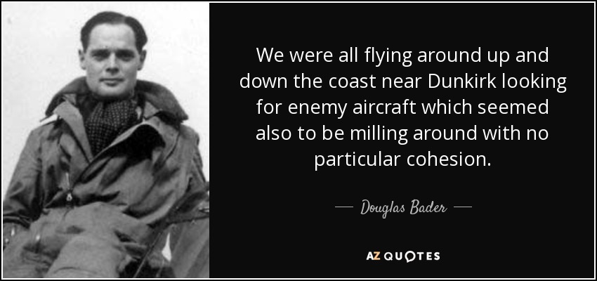 We were all flying around up and down the coast near Dunkirk looking for enemy aircraft which seemed also to be milling around with no particular cohesion. - Douglas Bader