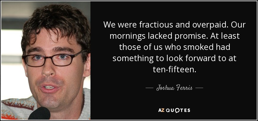 We were fractious and overpaid. Our mornings lacked promise. At least those of us who smoked had something to look forward to at ten-fifteen. - Joshua Ferris