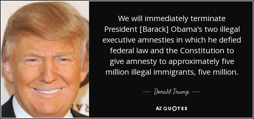 We will immediately terminate President [Barack] Obama's two illegal executive amnesties in which he defied federal law and the Constitution to give amnesty to approximately five million illegal immigrants, five million. - Donald Trump
