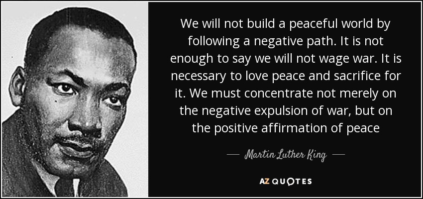 We will not build a peaceful world by following a negative path. It is not enough to say we will not wage war. It is necessary to love peace and sacrifice for it. We must concentrate not merely on the negative expulsion of war, but on the positive affirmation of peace - Martin Luther King, Jr.