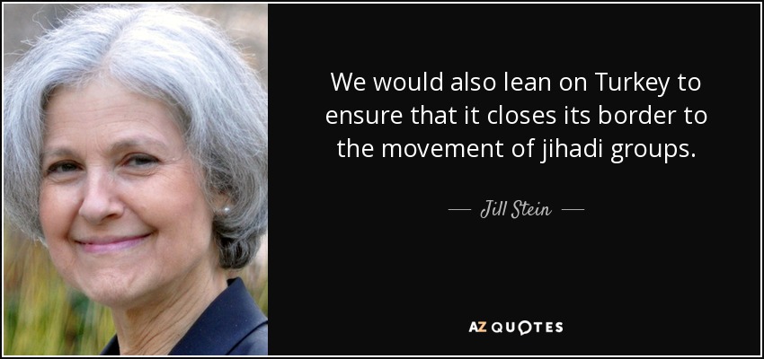We would also lean on Turkey to ensure that it closes its border to the movement of jihadi groups. - Jill Stein