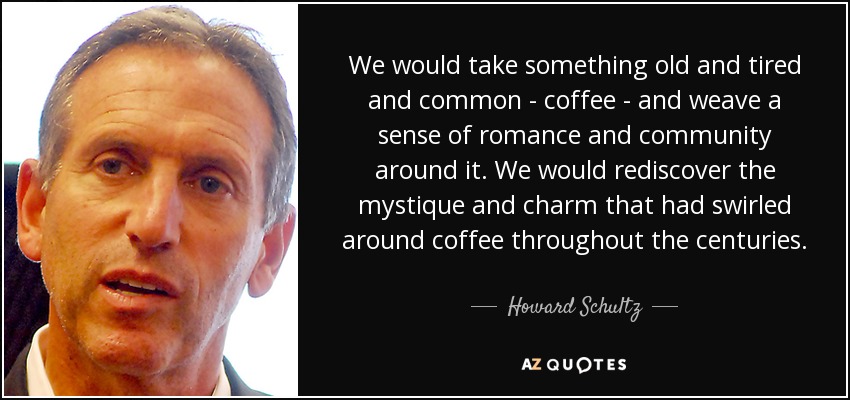 We would take something old and tired and common - coffee - and weave a sense of romance and community around it. We would rediscover the mystique and charm that had swirled around coffee throughout the centuries. - Howard Schultz