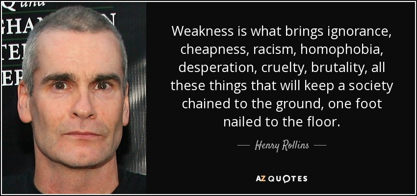 Weakness is what brings ignorance, cheapness, racism, homophobia, desperation, cruelty, brutality, all these things that will keep a society chained to the ground, one foot nailed to the floor. - Henry Rollins