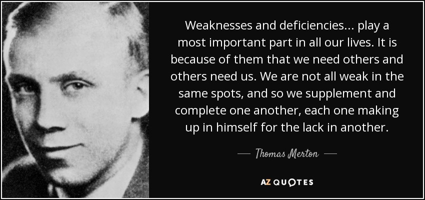Weaknesses and deficiencies . . . play a most important part in all our lives. It is because of them that we need others and others need us. We are not all weak in the same spots, and so we supplement and complete one another, each one making up in himself for the lack in another. - Thomas Merton