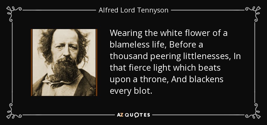 Wearing the white flower of a blameless life, Before a thousand peering littlenesses, In that fierce light which beats upon a throne, And blackens every blot. - Alfred Lord Tennyson