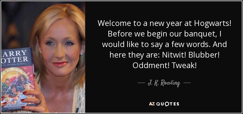 Welcome to a new year at Hogwarts! Before we begin our banquet, I would like to say a few words. And here they are: Nitwit! Blubber! Oddment! Tweak! - J. K. Rowling
