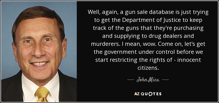 Well, again, a gun sale database is just trying to get the Department of Justice to keep track of the guns that they're purchasing and supplying to drug dealers and murderers. I mean, wow. Come on, let's get the government under control before we start restricting the rights of - innocent citizens. - John Mica