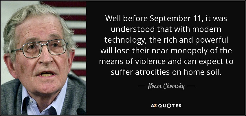 Well before September 11, it was understood that with modern technology, the rich and powerful will lose their near monopoly of the means of violence and can expect to suffer atrocities on home soil. - Noam Chomsky